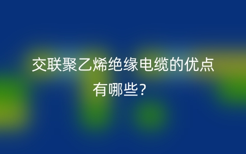交聯(lián)聚乙烯絕緣電纜的優(yōu)點(diǎn)有哪些？(圖1)
