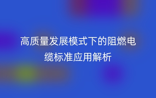 高質(zhì)量發(fā)展模式下的阻燃電纜標準應(yīng)用解析(圖1)