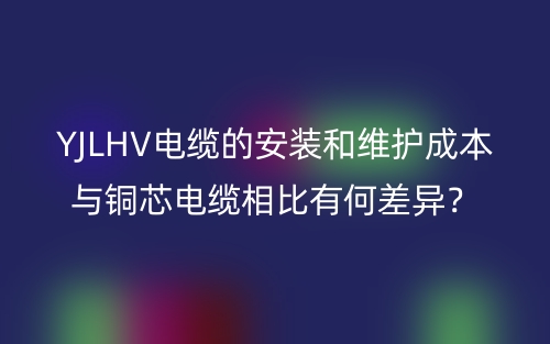 YJLHV電纜的安裝和維護(hù)成本與銅芯電纜相比有何差異？(圖1)