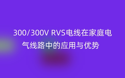 300/300V RVS電線在家庭電氣線路中的應用與優(yōu)勢(圖1)