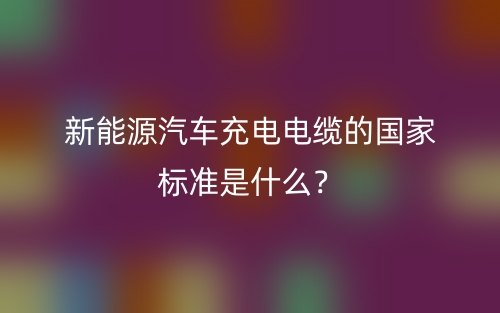 新能源汽車充電電纜的國(guó)家標(biāo)準(zhǔn)是什么？(圖1)