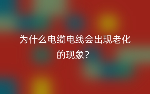 為什么電纜電線會出現(xiàn)老化的現(xiàn)象？(圖1)