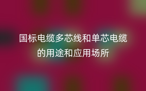 國(guó)標(biāo)電纜多芯線和單芯電纜的用途和應(yīng)用場(chǎng)所(圖1)