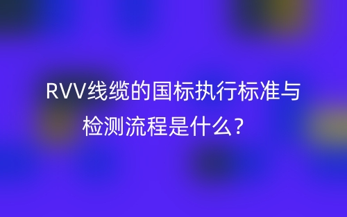 RVV線纜的國標執(zhí)行標準與檢測流程是什么？(圖1)