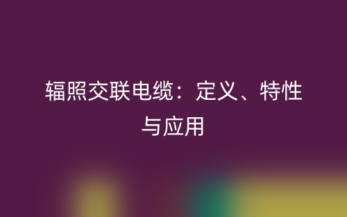 輻照交聯(lián)電纜：定義、特性與應用(圖1)
