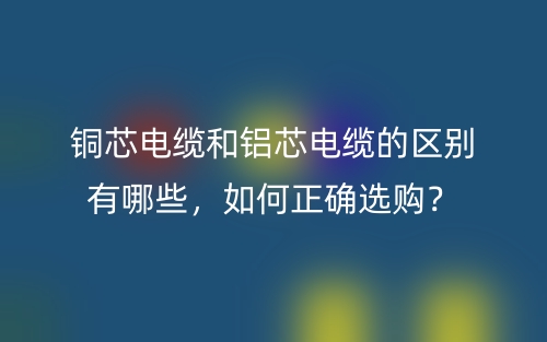 銅芯電纜和鋁芯電纜的區(qū)別有哪些，如何正確選購？(圖1)