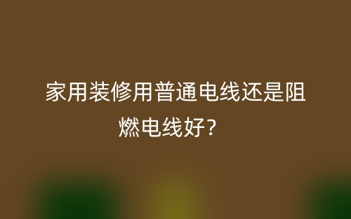 家用裝修用普通電線還是阻燃電線好？(圖1)