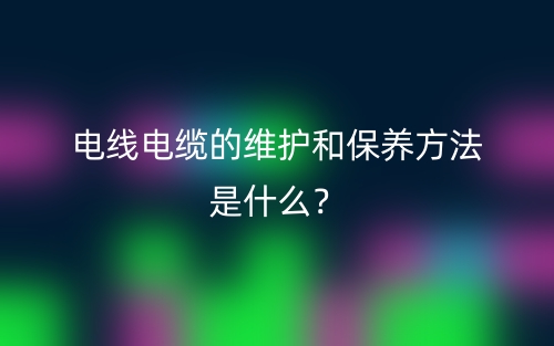 電線電纜的維護和保養(yǎng)方法是什么？(圖1)