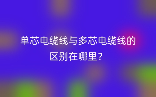 單芯電纜線與多芯電纜線的區(qū)別在哪里？(圖1)