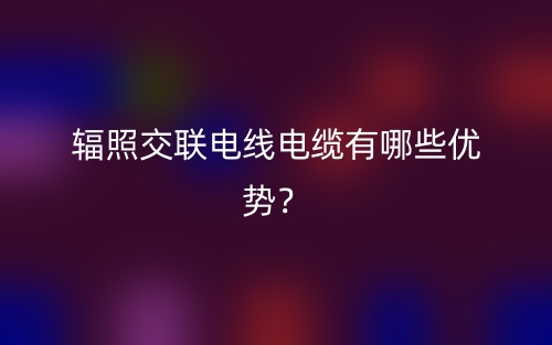 輻照交聯(lián)電線電纜有哪些優(yōu)勢(shì)？(圖1)