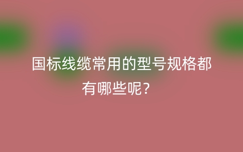 國(guó)標(biāo)線(xiàn)纜常用的型號(hào)規(guī)格都有哪些呢？(圖1)