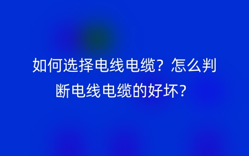 如何選擇電線電纜？怎么判斷電線電纜的好壞？(圖1)