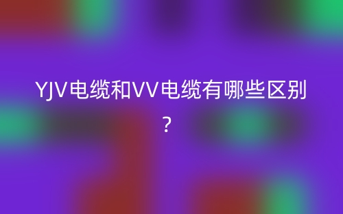 YJV電纜和VV電纜有哪些區(qū)別？(圖1)