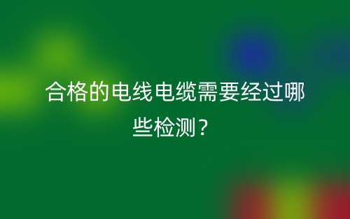 合格的電線電纜需要經(jīng)過哪些檢測？(圖1)