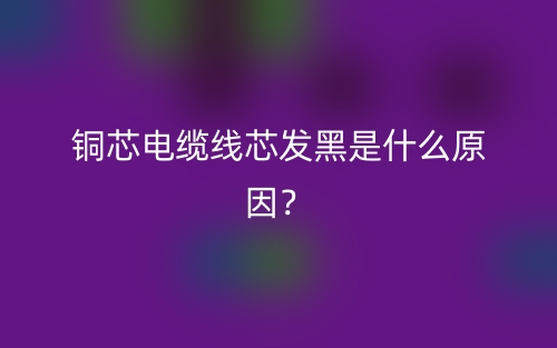 銅芯電纜線芯發(fā)黑是什么原因？(圖1)