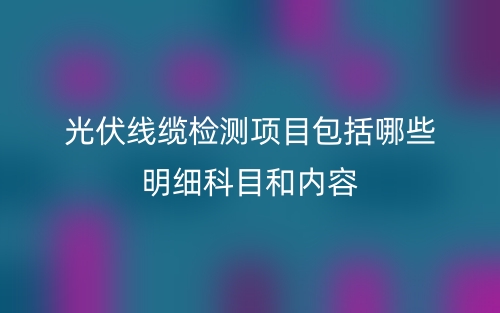 光伏線纜檢測項目包括哪些明細(xì)科目和內(nèi)容(圖1)