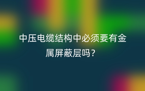 中壓電纜結(jié)構(gòu)中必須要有金屬屏蔽層嗎？(圖1)