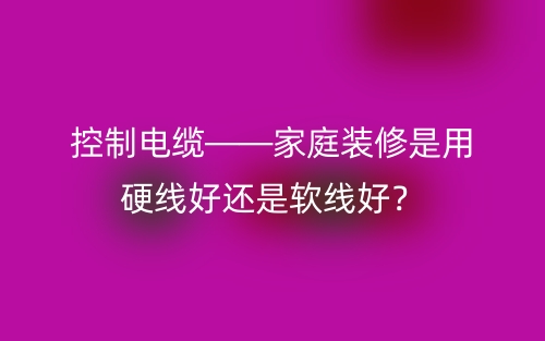 控制電纜——家庭裝修是用硬線好還是軟線好？(圖1)
