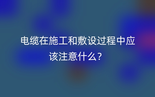 電纜在施工和敷設(shè)過(guò)程中應(yīng)該注意什么？(圖1)